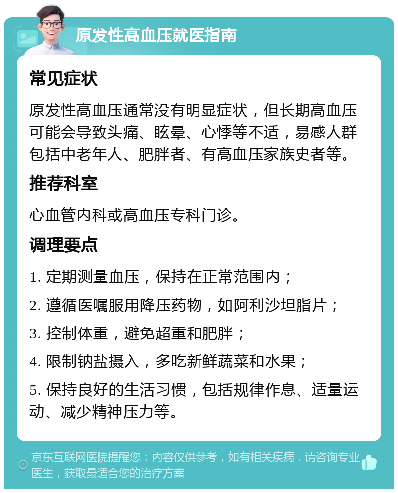 原发性高血压就医指南 常见症状 原发性高血压通常没有明显症状，但长期高血压可能会导致头痛、眩晕、心悸等不适，易感人群包括中老年人、肥胖者、有高血压家族史者等。 推荐科室 心血管内科或高血压专科门诊。 调理要点 1. 定期测量血压，保持在正常范围内； 2. 遵循医嘱服用降压药物，如阿利沙坦脂片； 3. 控制体重，避免超重和肥胖； 4. 限制钠盐摄入，多吃新鲜蔬菜和水果； 5. 保持良好的生活习惯，包括规律作息、适量运动、减少精神压力等。