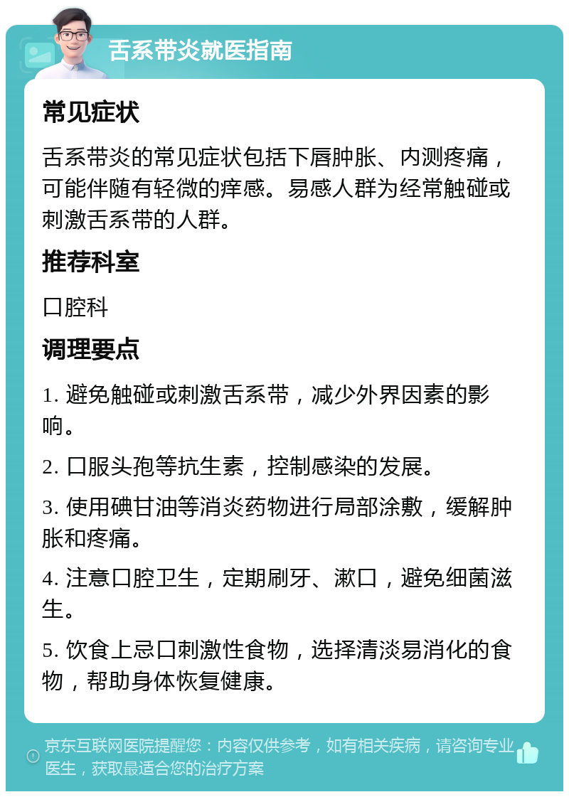 舌系带炎就医指南 常见症状 舌系带炎的常见症状包括下唇肿胀、内测疼痛，可能伴随有轻微的痒感。易感人群为经常触碰或刺激舌系带的人群。 推荐科室 口腔科 调理要点 1. 避免触碰或刺激舌系带，减少外界因素的影响。 2. 口服头孢等抗生素，控制感染的发展。 3. 使用碘甘油等消炎药物进行局部涂敷，缓解肿胀和疼痛。 4. 注意口腔卫生，定期刷牙、漱口，避免细菌滋生。 5. 饮食上忌口刺激性食物，选择清淡易消化的食物，帮助身体恢复健康。