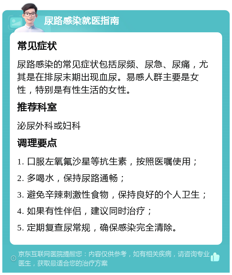 尿路感染就医指南 常见症状 尿路感染的常见症状包括尿频、尿急、尿痛，尤其是在排尿末期出现血尿。易感人群主要是女性，特别是有性生活的女性。 推荐科室 泌尿外科或妇科 调理要点 1. 口服左氧氟沙星等抗生素，按照医嘱使用； 2. 多喝水，保持尿路通畅； 3. 避免辛辣刺激性食物，保持良好的个人卫生； 4. 如果有性伴侣，建议同时治疗； 5. 定期复查尿常规，确保感染完全清除。