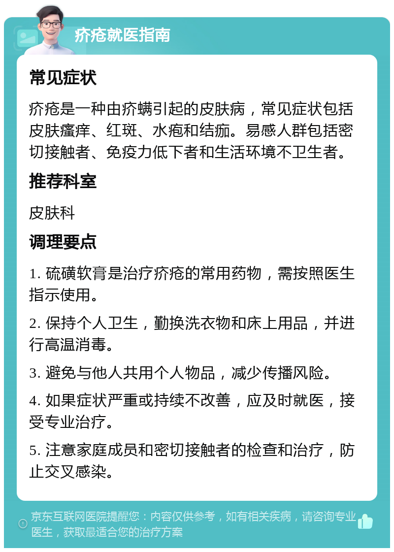 疥疮就医指南 常见症状 疥疮是一种由疥螨引起的皮肤病，常见症状包括皮肤瘙痒、红斑、水疱和结痂。易感人群包括密切接触者、免疫力低下者和生活环境不卫生者。 推荐科室 皮肤科 调理要点 1. 硫磺软膏是治疗疥疮的常用药物，需按照医生指示使用。 2. 保持个人卫生，勤换洗衣物和床上用品，并进行高温消毒。 3. 避免与他人共用个人物品，减少传播风险。 4. 如果症状严重或持续不改善，应及时就医，接受专业治疗。 5. 注意家庭成员和密切接触者的检查和治疗，防止交叉感染。