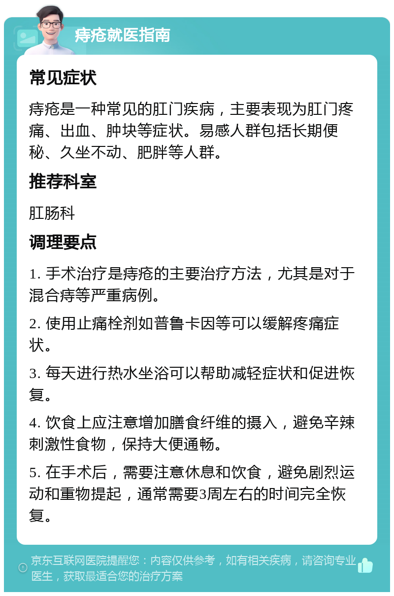 痔疮就医指南 常见症状 痔疮是一种常见的肛门疾病，主要表现为肛门疼痛、出血、肿块等症状。易感人群包括长期便秘、久坐不动、肥胖等人群。 推荐科室 肛肠科 调理要点 1. 手术治疗是痔疮的主要治疗方法，尤其是对于混合痔等严重病例。 2. 使用止痛栓剂如普鲁卡因等可以缓解疼痛症状。 3. 每天进行热水坐浴可以帮助减轻症状和促进恢复。 4. 饮食上应注意增加膳食纤维的摄入，避免辛辣刺激性食物，保持大便通畅。 5. 在手术后，需要注意休息和饮食，避免剧烈运动和重物提起，通常需要3周左右的时间完全恢复。