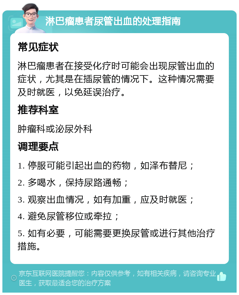 淋巴瘤患者尿管出血的处理指南 常见症状 淋巴瘤患者在接受化疗时可能会出现尿管出血的症状，尤其是在插尿管的情况下。这种情况需要及时就医，以免延误治疗。 推荐科室 肿瘤科或泌尿外科 调理要点 1. 停服可能引起出血的药物，如泽布替尼； 2. 多喝水，保持尿路通畅； 3. 观察出血情况，如有加重，应及时就医； 4. 避免尿管移位或牵拉； 5. 如有必要，可能需要更换尿管或进行其他治疗措施。