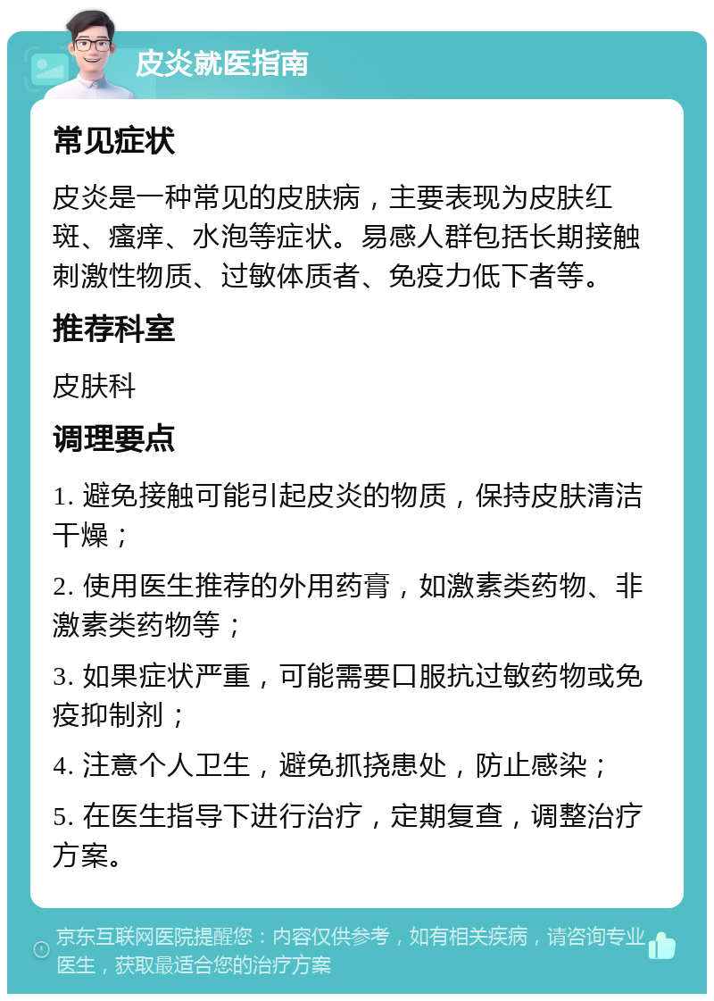 皮炎就医指南 常见症状 皮炎是一种常见的皮肤病，主要表现为皮肤红斑、瘙痒、水泡等症状。易感人群包括长期接触刺激性物质、过敏体质者、免疫力低下者等。 推荐科室 皮肤科 调理要点 1. 避免接触可能引起皮炎的物质，保持皮肤清洁干燥； 2. 使用医生推荐的外用药膏，如激素类药物、非激素类药物等； 3. 如果症状严重，可能需要口服抗过敏药物或免疫抑制剂； 4. 注意个人卫生，避免抓挠患处，防止感染； 5. 在医生指导下进行治疗，定期复查，调整治疗方案。