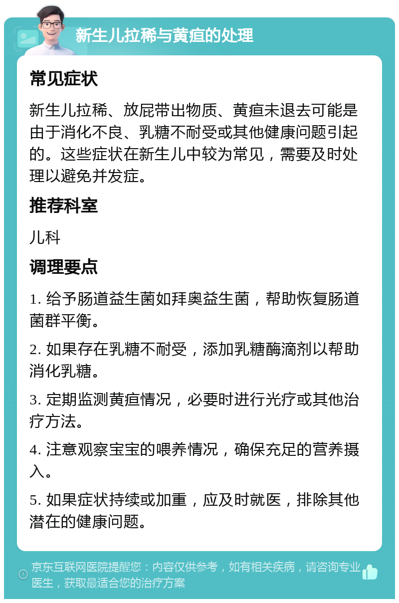 新生儿拉稀与黄疸的处理 常见症状 新生儿拉稀、放屁带出物质、黄疸未退去可能是由于消化不良、乳糖不耐受或其他健康问题引起的。这些症状在新生儿中较为常见，需要及时处理以避免并发症。 推荐科室 儿科 调理要点 1. 给予肠道益生菌如拜奥益生菌，帮助恢复肠道菌群平衡。 2. 如果存在乳糖不耐受，添加乳糖酶滴剂以帮助消化乳糖。 3. 定期监测黄疸情况，必要时进行光疗或其他治疗方法。 4. 注意观察宝宝的喂养情况，确保充足的营养摄入。 5. 如果症状持续或加重，应及时就医，排除其他潜在的健康问题。