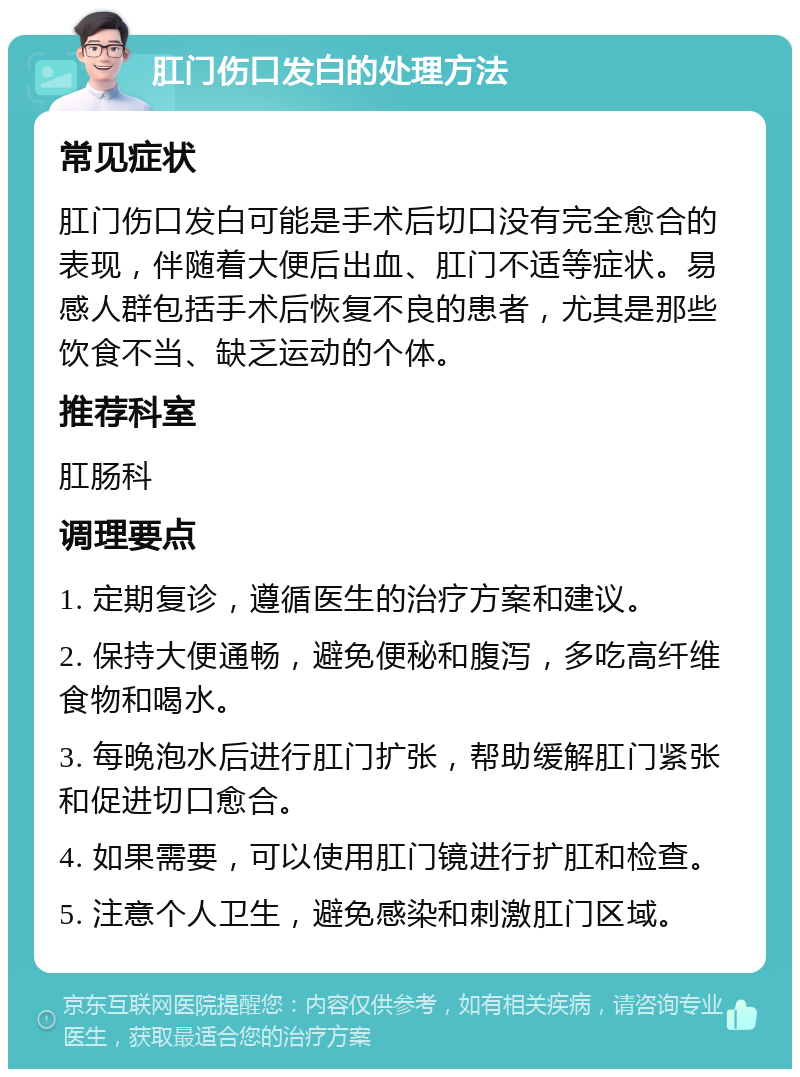 肛门伤口发白的处理方法 常见症状 肛门伤口发白可能是手术后切口没有完全愈合的表现，伴随着大便后出血、肛门不适等症状。易感人群包括手术后恢复不良的患者，尤其是那些饮食不当、缺乏运动的个体。 推荐科室 肛肠科 调理要点 1. 定期复诊，遵循医生的治疗方案和建议。 2. 保持大便通畅，避免便秘和腹泻，多吃高纤维食物和喝水。 3. 每晚泡水后进行肛门扩张，帮助缓解肛门紧张和促进切口愈合。 4. 如果需要，可以使用肛门镜进行扩肛和检查。 5. 注意个人卫生，避免感染和刺激肛门区域。