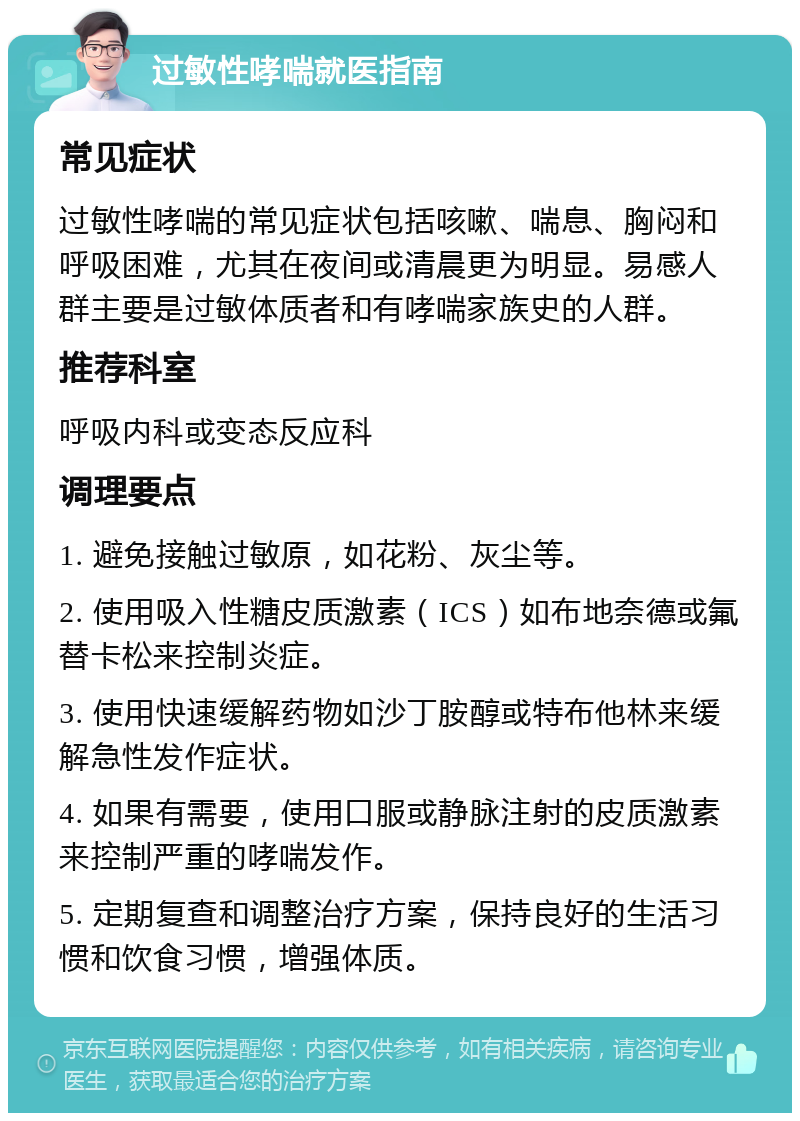 过敏性哮喘就医指南 常见症状 过敏性哮喘的常见症状包括咳嗽、喘息、胸闷和呼吸困难，尤其在夜间或清晨更为明显。易感人群主要是过敏体质者和有哮喘家族史的人群。 推荐科室 呼吸内科或变态反应科 调理要点 1. 避免接触过敏原，如花粉、灰尘等。 2. 使用吸入性糖皮质激素（ICS）如布地奈德或氟替卡松来控制炎症。 3. 使用快速缓解药物如沙丁胺醇或特布他林来缓解急性发作症状。 4. 如果有需要，使用口服或静脉注射的皮质激素来控制严重的哮喘发作。 5. 定期复查和调整治疗方案，保持良好的生活习惯和饮食习惯，增强体质。