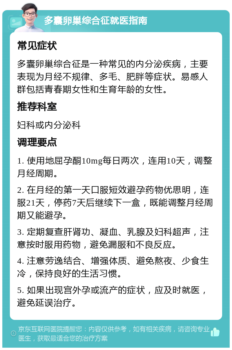 多囊卵巢综合征就医指南 常见症状 多囊卵巢综合征是一种常见的内分泌疾病，主要表现为月经不规律、多毛、肥胖等症状。易感人群包括青春期女性和生育年龄的女性。 推荐科室 妇科或内分泌科 调理要点 1. 使用地屈孕酮10mg每日两次，连用10天，调整月经周期。 2. 在月经的第一天口服短效避孕药物优思明，连服21天，停药7天后继续下一盒，既能调整月经周期又能避孕。 3. 定期复查肝肾功、凝血、乳腺及妇科超声，注意按时服用药物，避免漏服和不良反应。 4. 注意劳逸结合、增强体质、避免熬夜、少食生冷，保持良好的生活习惯。 5. 如果出现宫外孕或流产的症状，应及时就医，避免延误治疗。