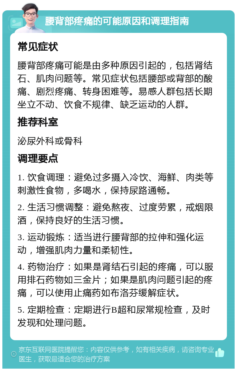 腰背部疼痛的可能原因和调理指南 常见症状 腰背部疼痛可能是由多种原因引起的，包括肾结石、肌肉问题等。常见症状包括腰部或背部的酸痛、剧烈疼痛、转身困难等。易感人群包括长期坐立不动、饮食不规律、缺乏运动的人群。 推荐科室 泌尿外科或骨科 调理要点 1. 饮食调理：避免过多摄入冷饮、海鲜、肉类等刺激性食物，多喝水，保持尿路通畅。 2. 生活习惯调整：避免熬夜、过度劳累，戒烟限酒，保持良好的生活习惯。 3. 运动锻炼：适当进行腰背部的拉伸和强化运动，增强肌肉力量和柔韧性。 4. 药物治疗：如果是肾结石引起的疼痛，可以服用排石药物如三金片；如果是肌肉问题引起的疼痛，可以使用止痛药如布洛芬缓解症状。 5. 定期检查：定期进行B超和尿常规检查，及时发现和处理问题。