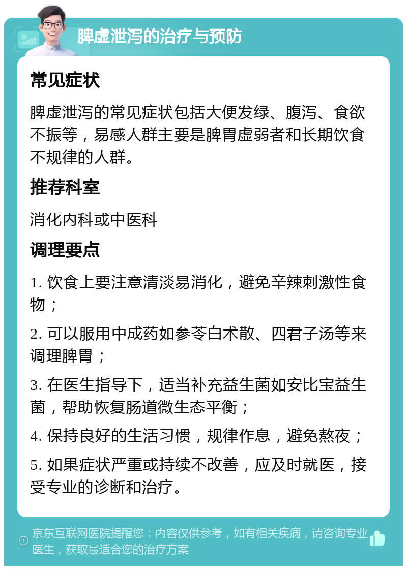 脾虚泄泻的治疗与预防 常见症状 脾虚泄泻的常见症状包括大便发绿、腹泻、食欲不振等，易感人群主要是脾胃虚弱者和长期饮食不规律的人群。 推荐科室 消化内科或中医科 调理要点 1. 饮食上要注意清淡易消化，避免辛辣刺激性食物； 2. 可以服用中成药如参苓白术散、四君子汤等来调理脾胃； 3. 在医生指导下，适当补充益生菌如安比宝益生菌，帮助恢复肠道微生态平衡； 4. 保持良好的生活习惯，规律作息，避免熬夜； 5. 如果症状严重或持续不改善，应及时就医，接受专业的诊断和治疗。