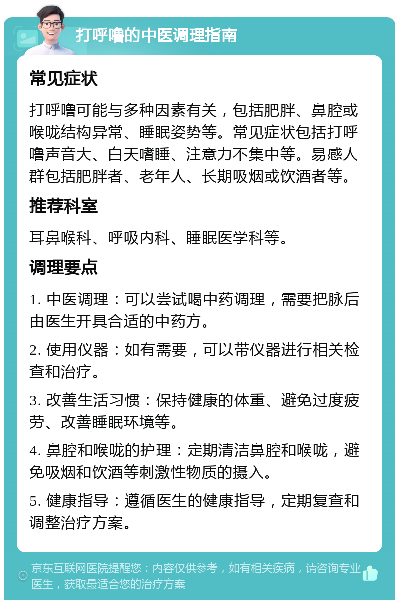 打呼噜的中医调理指南 常见症状 打呼噜可能与多种因素有关，包括肥胖、鼻腔或喉咙结构异常、睡眠姿势等。常见症状包括打呼噜声音大、白天嗜睡、注意力不集中等。易感人群包括肥胖者、老年人、长期吸烟或饮酒者等。 推荐科室 耳鼻喉科、呼吸内科、睡眠医学科等。 调理要点 1. 中医调理：可以尝试喝中药调理，需要把脉后由医生开具合适的中药方。 2. 使用仪器：如有需要，可以带仪器进行相关检查和治疗。 3. 改善生活习惯：保持健康的体重、避免过度疲劳、改善睡眠环境等。 4. 鼻腔和喉咙的护理：定期清洁鼻腔和喉咙，避免吸烟和饮酒等刺激性物质的摄入。 5. 健康指导：遵循医生的健康指导，定期复查和调整治疗方案。