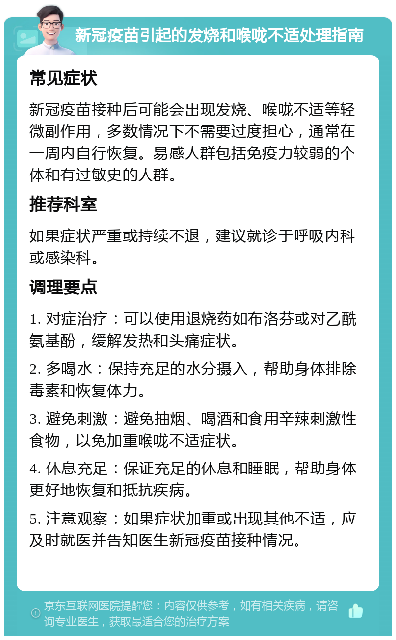 新冠疫苗引起的发烧和喉咙不适处理指南 常见症状 新冠疫苗接种后可能会出现发烧、喉咙不适等轻微副作用，多数情况下不需要过度担心，通常在一周内自行恢复。易感人群包括免疫力较弱的个体和有过敏史的人群。 推荐科室 如果症状严重或持续不退，建议就诊于呼吸内科或感染科。 调理要点 1. 对症治疗：可以使用退烧药如布洛芬或对乙酰氨基酚，缓解发热和头痛症状。 2. 多喝水：保持充足的水分摄入，帮助身体排除毒素和恢复体力。 3. 避免刺激：避免抽烟、喝酒和食用辛辣刺激性食物，以免加重喉咙不适症状。 4. 休息充足：保证充足的休息和睡眠，帮助身体更好地恢复和抵抗疾病。 5. 注意观察：如果症状加重或出现其他不适，应及时就医并告知医生新冠疫苗接种情况。