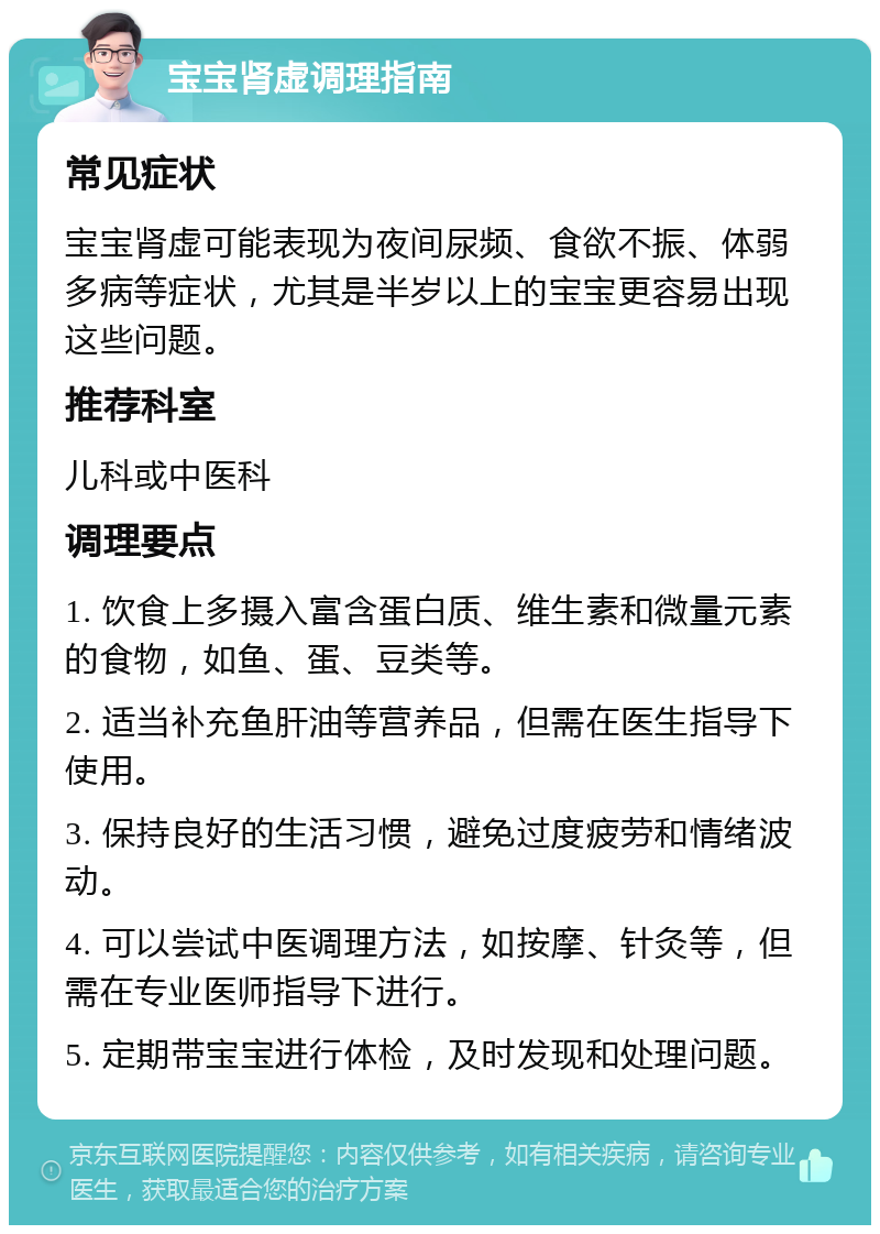 宝宝肾虚调理指南 常见症状 宝宝肾虚可能表现为夜间尿频、食欲不振、体弱多病等症状，尤其是半岁以上的宝宝更容易出现这些问题。 推荐科室 儿科或中医科 调理要点 1. 饮食上多摄入富含蛋白质、维生素和微量元素的食物，如鱼、蛋、豆类等。 2. 适当补充鱼肝油等营养品，但需在医生指导下使用。 3. 保持良好的生活习惯，避免过度疲劳和情绪波动。 4. 可以尝试中医调理方法，如按摩、针灸等，但需在专业医师指导下进行。 5. 定期带宝宝进行体检，及时发现和处理问题。