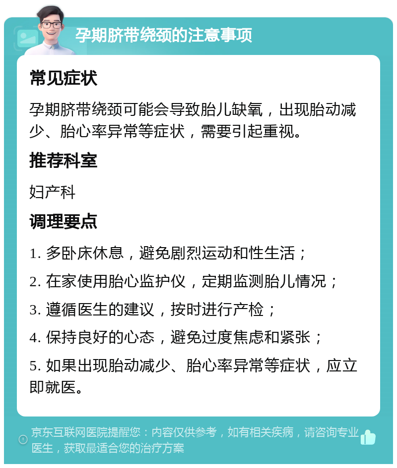 孕期脐带绕颈的注意事项 常见症状 孕期脐带绕颈可能会导致胎儿缺氧，出现胎动减少、胎心率异常等症状，需要引起重视。 推荐科室 妇产科 调理要点 1. 多卧床休息，避免剧烈运动和性生活； 2. 在家使用胎心监护仪，定期监测胎儿情况； 3. 遵循医生的建议，按时进行产检； 4. 保持良好的心态，避免过度焦虑和紧张； 5. 如果出现胎动减少、胎心率异常等症状，应立即就医。