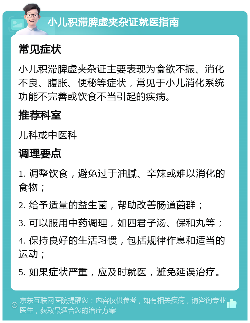 小儿积滞脾虚夹杂证就医指南 常见症状 小儿积滞脾虚夹杂证主要表现为食欲不振、消化不良、腹胀、便秘等症状，常见于小儿消化系统功能不完善或饮食不当引起的疾病。 推荐科室 儿科或中医科 调理要点 1. 调整饮食，避免过于油腻、辛辣或难以消化的食物； 2. 给予适量的益生菌，帮助改善肠道菌群； 3. 可以服用中药调理，如四君子汤、保和丸等； 4. 保持良好的生活习惯，包括规律作息和适当的运动； 5. 如果症状严重，应及时就医，避免延误治疗。