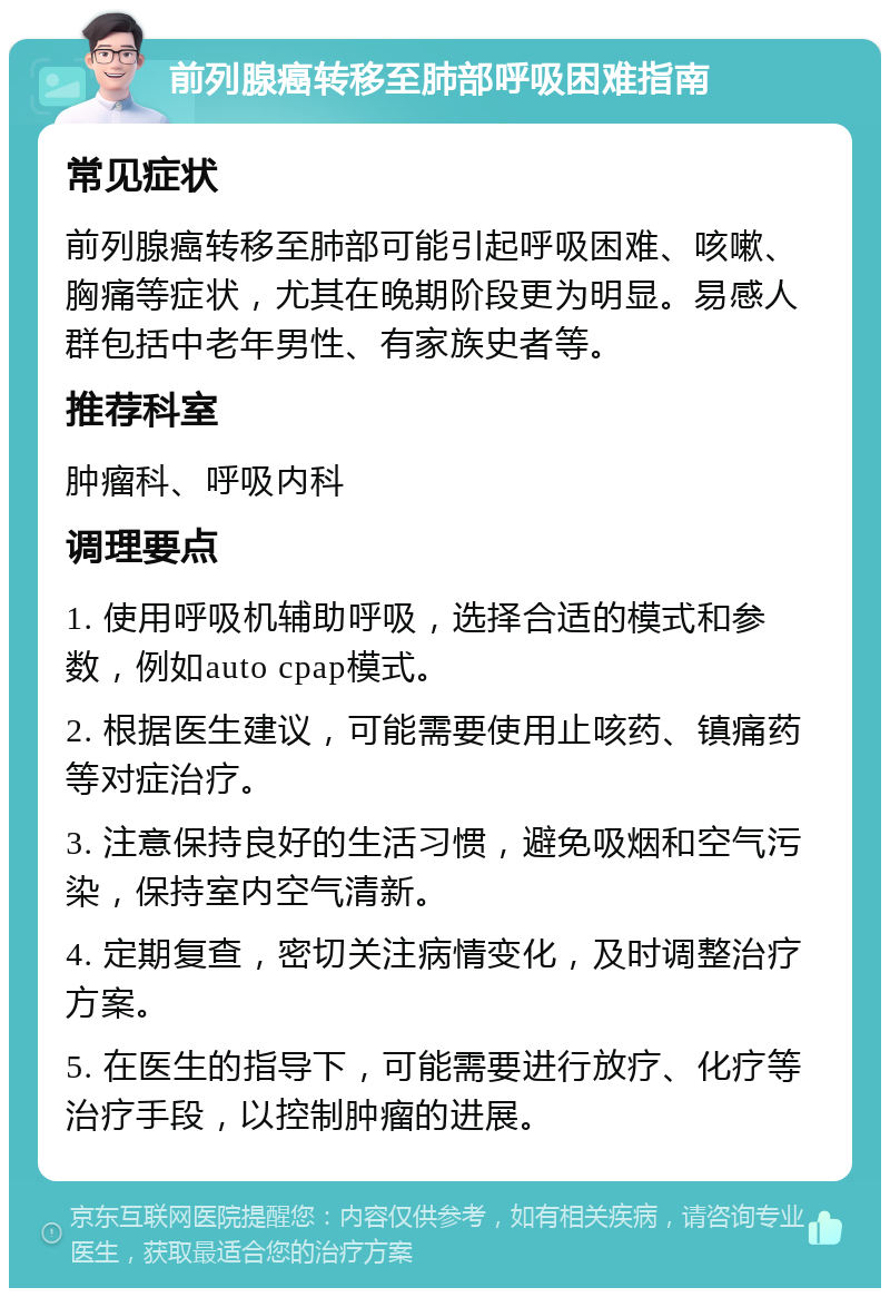 前列腺癌转移至肺部呼吸困难指南 常见症状 前列腺癌转移至肺部可能引起呼吸困难、咳嗽、胸痛等症状，尤其在晚期阶段更为明显。易感人群包括中老年男性、有家族史者等。 推荐科室 肿瘤科、呼吸内科 调理要点 1. 使用呼吸机辅助呼吸，选择合适的模式和参数，例如auto cpap模式。 2. 根据医生建议，可能需要使用止咳药、镇痛药等对症治疗。 3. 注意保持良好的生活习惯，避免吸烟和空气污染，保持室内空气清新。 4. 定期复查，密切关注病情变化，及时调整治疗方案。 5. 在医生的指导下，可能需要进行放疗、化疗等治疗手段，以控制肿瘤的进展。