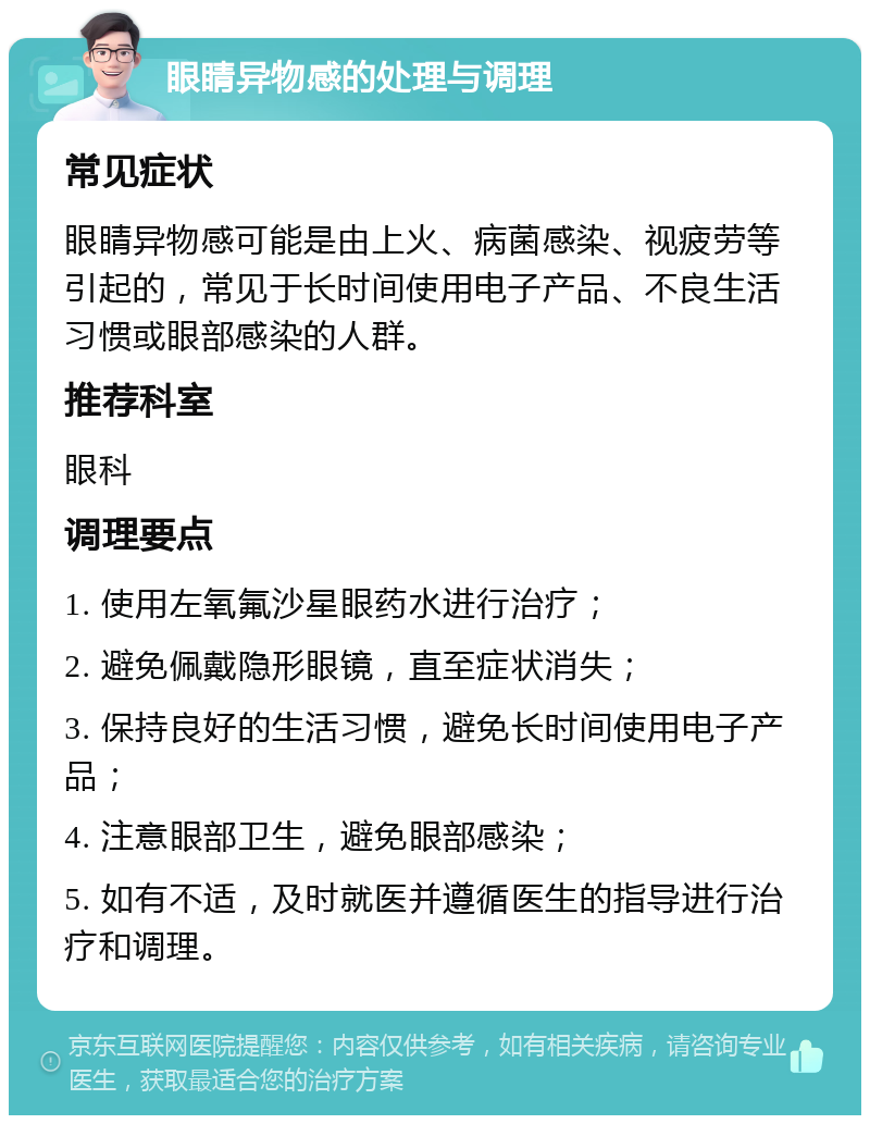 眼睛异物感的处理与调理 常见症状 眼睛异物感可能是由上火、病菌感染、视疲劳等引起的，常见于长时间使用电子产品、不良生活习惯或眼部感染的人群。 推荐科室 眼科 调理要点 1. 使用左氧氟沙星眼药水进行治疗； 2. 避免佩戴隐形眼镜，直至症状消失； 3. 保持良好的生活习惯，避免长时间使用电子产品； 4. 注意眼部卫生，避免眼部感染； 5. 如有不适，及时就医并遵循医生的指导进行治疗和调理。