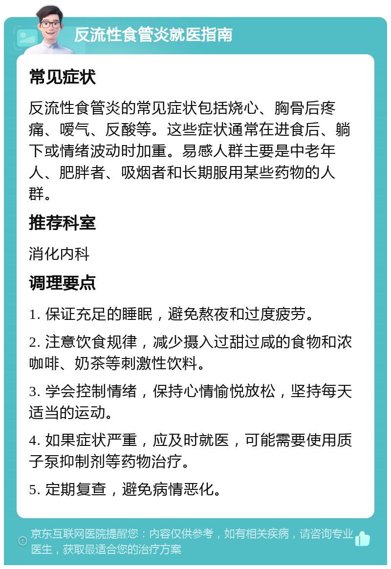 反流性食管炎就医指南 常见症状 反流性食管炎的常见症状包括烧心、胸骨后疼痛、嗳气、反酸等。这些症状通常在进食后、躺下或情绪波动时加重。易感人群主要是中老年人、肥胖者、吸烟者和长期服用某些药物的人群。 推荐科室 消化内科 调理要点 1. 保证充足的睡眠，避免熬夜和过度疲劳。 2. 注意饮食规律，减少摄入过甜过咸的食物和浓咖啡、奶茶等刺激性饮料。 3. 学会控制情绪，保持心情愉悦放松，坚持每天适当的运动。 4. 如果症状严重，应及时就医，可能需要使用质子泵抑制剂等药物治疗。 5. 定期复查，避免病情恶化。