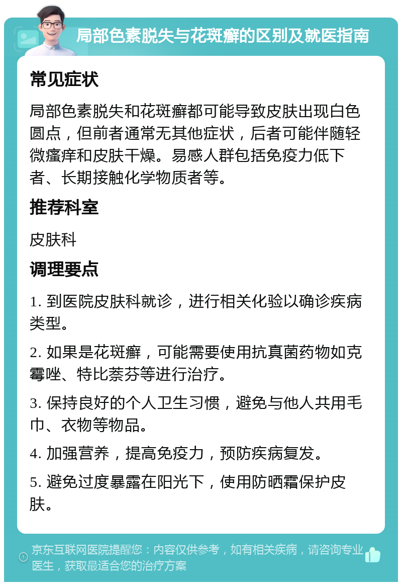 局部色素脱失与花斑癣的区别及就医指南 常见症状 局部色素脱失和花斑癣都可能导致皮肤出现白色圆点，但前者通常无其他症状，后者可能伴随轻微瘙痒和皮肤干燥。易感人群包括免疫力低下者、长期接触化学物质者等。 推荐科室 皮肤科 调理要点 1. 到医院皮肤科就诊，进行相关化验以确诊疾病类型。 2. 如果是花斑癣，可能需要使用抗真菌药物如克霉唑、特比萘芬等进行治疗。 3. 保持良好的个人卫生习惯，避免与他人共用毛巾、衣物等物品。 4. 加强营养，提高免疫力，预防疾病复发。 5. 避免过度暴露在阳光下，使用防晒霜保护皮肤。