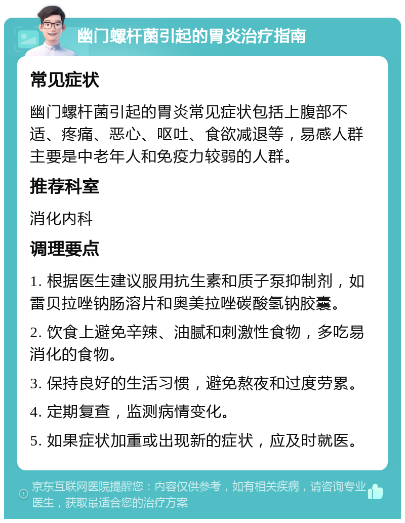 幽门螺杆菌引起的胃炎治疗指南 常见症状 幽门螺杆菌引起的胃炎常见症状包括上腹部不适、疼痛、恶心、呕吐、食欲减退等，易感人群主要是中老年人和免疫力较弱的人群。 推荐科室 消化内科 调理要点 1. 根据医生建议服用抗生素和质子泵抑制剂，如雷贝拉唑钠肠溶片和奥美拉唑碳酸氢钠胶囊。 2. 饮食上避免辛辣、油腻和刺激性食物，多吃易消化的食物。 3. 保持良好的生活习惯，避免熬夜和过度劳累。 4. 定期复查，监测病情变化。 5. 如果症状加重或出现新的症状，应及时就医。