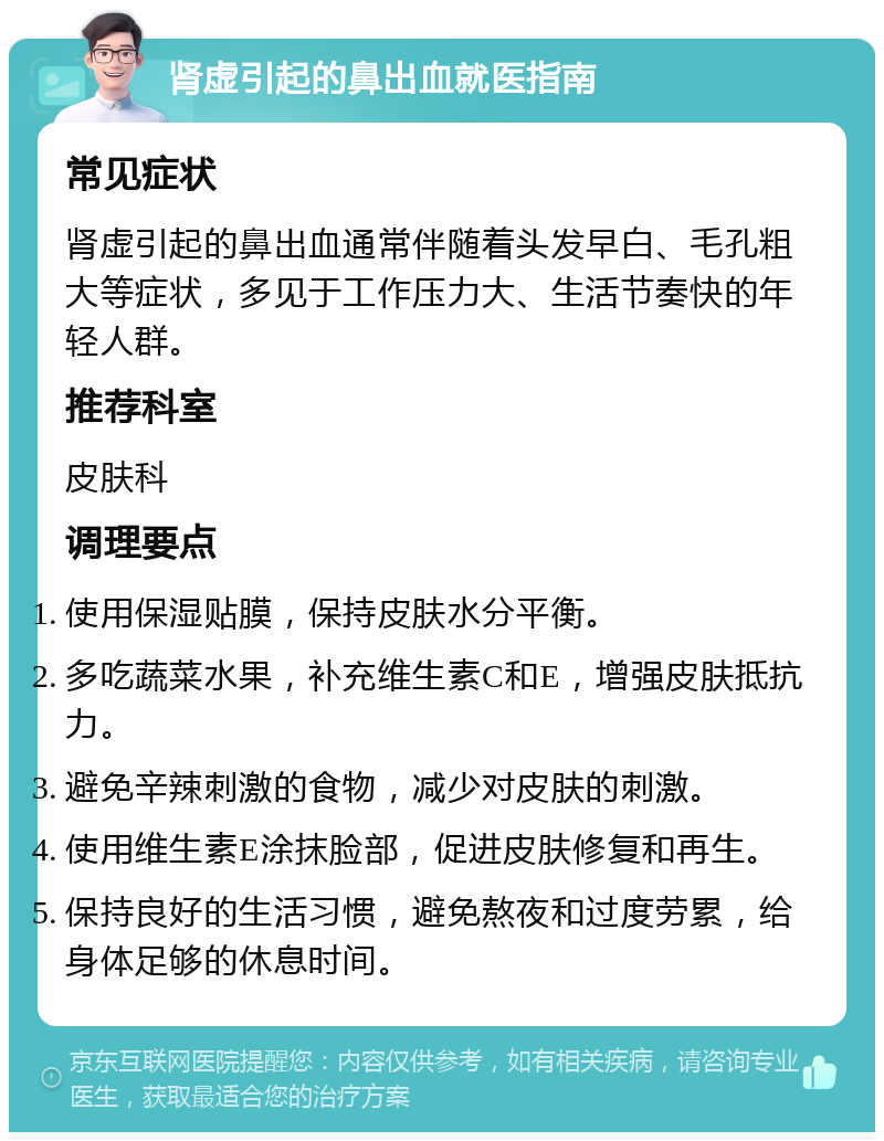 肾虚引起的鼻出血就医指南 常见症状 肾虚引起的鼻出血通常伴随着头发早白、毛孔粗大等症状，多见于工作压力大、生活节奏快的年轻人群。 推荐科室 皮肤科 调理要点 使用保湿贴膜，保持皮肤水分平衡。 多吃蔬菜水果，补充维生素C和E，增强皮肤抵抗力。 避免辛辣刺激的食物，减少对皮肤的刺激。 使用维生素E涂抹脸部，促进皮肤修复和再生。 保持良好的生活习惯，避免熬夜和过度劳累，给身体足够的休息时间。