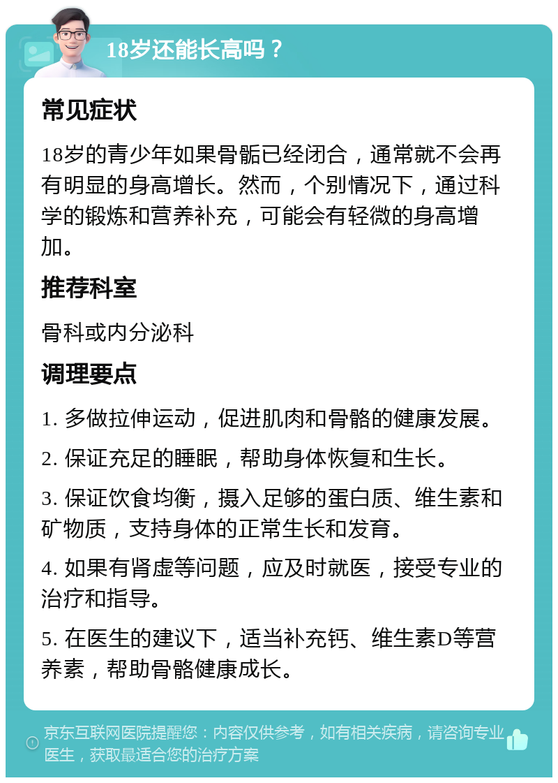 18岁还能长高吗？ 常见症状 18岁的青少年如果骨骺已经闭合，通常就不会再有明显的身高增长。然而，个别情况下，通过科学的锻炼和营养补充，可能会有轻微的身高增加。 推荐科室 骨科或内分泌科 调理要点 1. 多做拉伸运动，促进肌肉和骨骼的健康发展。 2. 保证充足的睡眠，帮助身体恢复和生长。 3. 保证饮食均衡，摄入足够的蛋白质、维生素和矿物质，支持身体的正常生长和发育。 4. 如果有肾虚等问题，应及时就医，接受专业的治疗和指导。 5. 在医生的建议下，适当补充钙、维生素D等营养素，帮助骨骼健康成长。