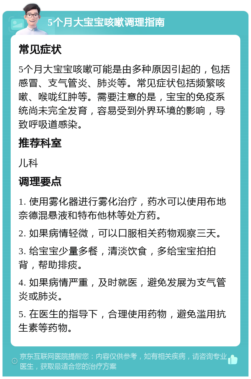 5个月大宝宝咳嗽调理指南 常见症状 5个月大宝宝咳嗽可能是由多种原因引起的，包括感冒、支气管炎、肺炎等。常见症状包括频繁咳嗽、喉咙红肿等。需要注意的是，宝宝的免疫系统尚未完全发育，容易受到外界环境的影响，导致呼吸道感染。 推荐科室 儿科 调理要点 1. 使用雾化器进行雾化治疗，药水可以使用布地奈德混悬液和特布他林等处方药。 2. 如果病情轻微，可以口服相关药物观察三天。 3. 给宝宝少量多餐，清淡饮食，多给宝宝拍拍背，帮助排痰。 4. 如果病情严重，及时就医，避免发展为支气管炎或肺炎。 5. 在医生的指导下，合理使用药物，避免滥用抗生素等药物。