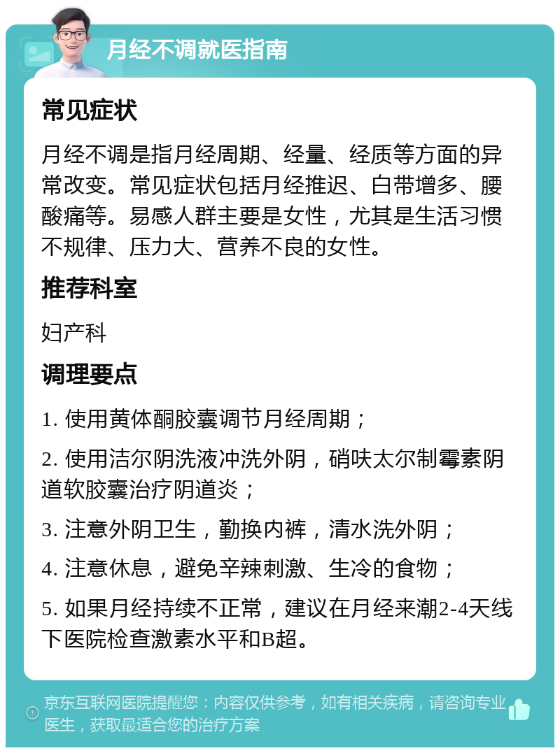 月经不调就医指南 常见症状 月经不调是指月经周期、经量、经质等方面的异常改变。常见症状包括月经推迟、白带增多、腰酸痛等。易感人群主要是女性，尤其是生活习惯不规律、压力大、营养不良的女性。 推荐科室 妇产科 调理要点 1. 使用黄体酮胶囊调节月经周期； 2. 使用洁尔阴洗液冲洗外阴，硝呋太尔制霉素阴道软胶囊治疗阴道炎； 3. 注意外阴卫生，勤换内裤，清水洗外阴； 4. 注意休息，避免辛辣刺激、生冷的食物； 5. 如果月经持续不正常，建议在月经来潮2-4天线下医院检查激素水平和B超。