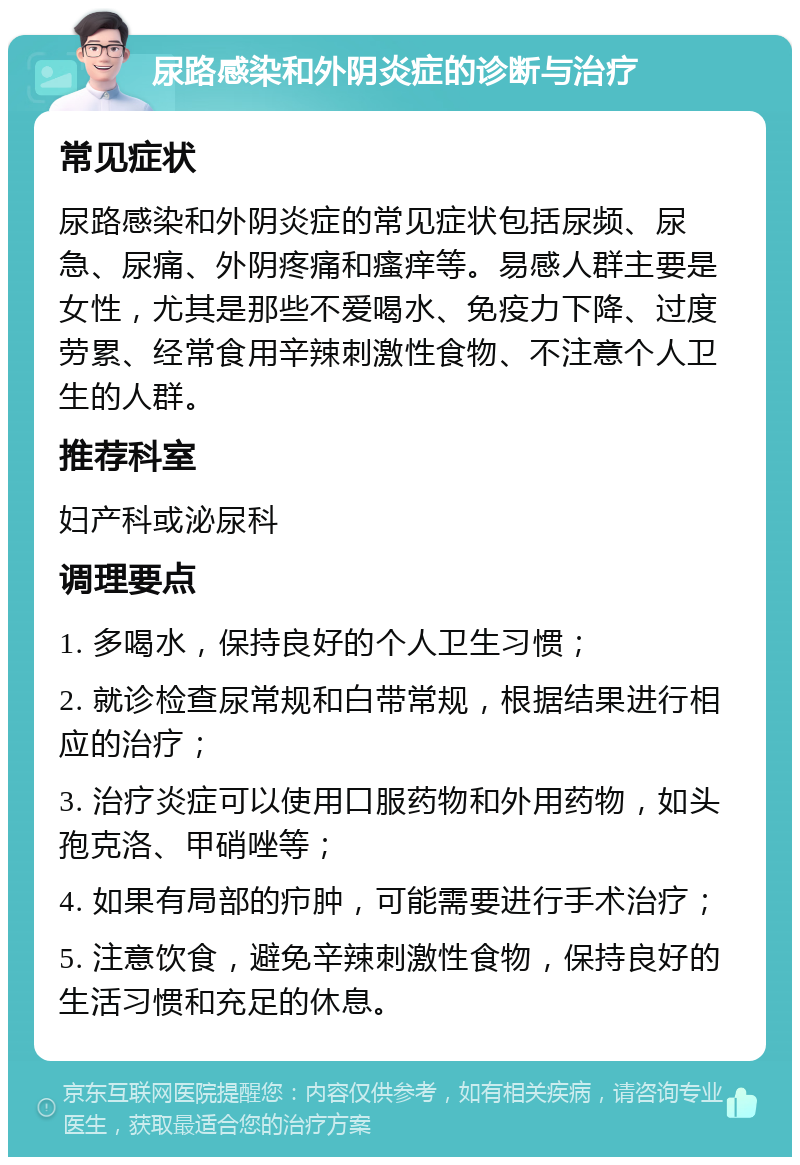 尿路感染和外阴炎症的诊断与治疗 常见症状 尿路感染和外阴炎症的常见症状包括尿频、尿急、尿痛、外阴疼痛和瘙痒等。易感人群主要是女性，尤其是那些不爱喝水、免疫力下降、过度劳累、经常食用辛辣刺激性食物、不注意个人卫生的人群。 推荐科室 妇产科或泌尿科 调理要点 1. 多喝水，保持良好的个人卫生习惯； 2. 就诊检查尿常规和白带常规，根据结果进行相应的治疗； 3. 治疗炎症可以使用口服药物和外用药物，如头孢克洛、甲硝唑等； 4. 如果有局部的疖肿，可能需要进行手术治疗； 5. 注意饮食，避免辛辣刺激性食物，保持良好的生活习惯和充足的休息。