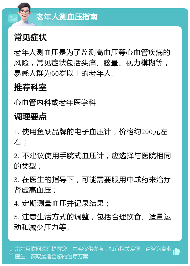 老年人测血压指南 常见症状 老年人测血压是为了监测高血压等心血管疾病的风险，常见症状包括头痛、眩晕、视力模糊等，易感人群为60岁以上的老年人。 推荐科室 心血管内科或老年医学科 调理要点 1. 使用鱼跃品牌的电子血压计，价格约200元左右； 2. 不建议使用手腕式血压计，应选择与医院相同的类型； 3. 在医生的指导下，可能需要服用中成药来治疗肾虚高血压； 4. 定期测量血压并记录结果； 5. 注意生活方式的调整，包括合理饮食、适量运动和减少压力等。