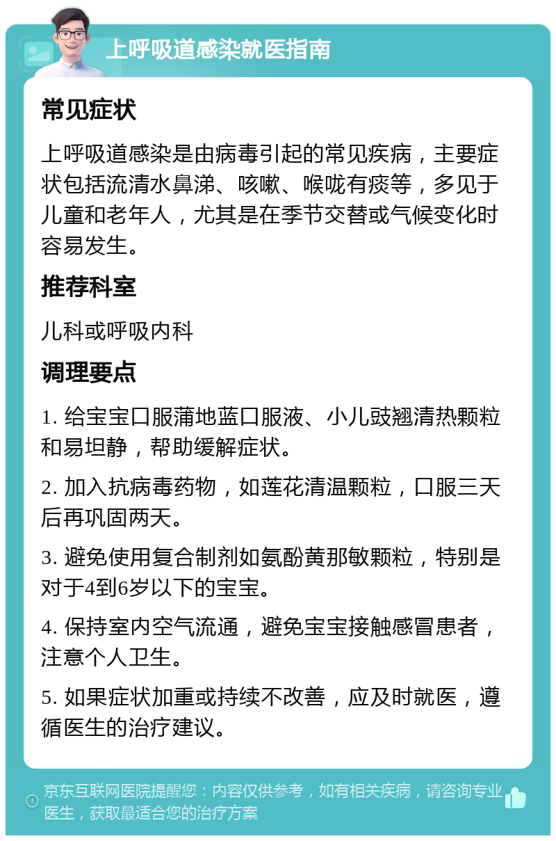 上呼吸道感染就医指南 常见症状 上呼吸道感染是由病毒引起的常见疾病，主要症状包括流清水鼻涕、咳嗽、喉咙有痰等，多见于儿童和老年人，尤其是在季节交替或气候变化时容易发生。 推荐科室 儿科或呼吸内科 调理要点 1. 给宝宝口服蒲地蓝口服液、小儿豉翘清热颗粒和易坦静，帮助缓解症状。 2. 加入抗病毒药物，如莲花清温颗粒，口服三天后再巩固两天。 3. 避免使用复合制剂如氨酚黄那敏颗粒，特别是对于4到6岁以下的宝宝。 4. 保持室内空气流通，避免宝宝接触感冒患者，注意个人卫生。 5. 如果症状加重或持续不改善，应及时就医，遵循医生的治疗建议。