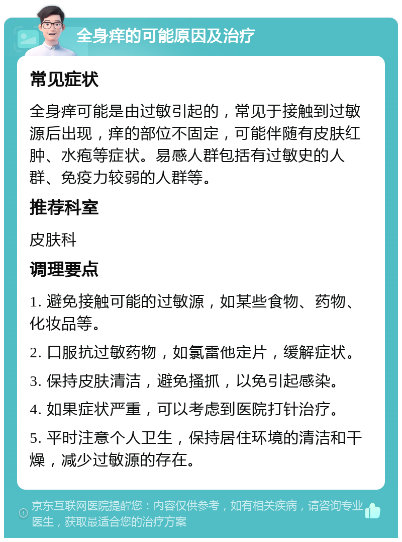 全身痒的可能原因及治疗 常见症状 全身痒可能是由过敏引起的，常见于接触到过敏源后出现，痒的部位不固定，可能伴随有皮肤红肿、水疱等症状。易感人群包括有过敏史的人群、免疫力较弱的人群等。 推荐科室 皮肤科 调理要点 1. 避免接触可能的过敏源，如某些食物、药物、化妆品等。 2. 口服抗过敏药物，如氯雷他定片，缓解症状。 3. 保持皮肤清洁，避免搔抓，以免引起感染。 4. 如果症状严重，可以考虑到医院打针治疗。 5. 平时注意个人卫生，保持居住环境的清洁和干燥，减少过敏源的存在。