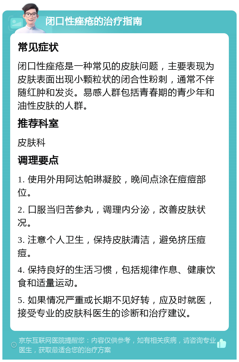 闭口性痤疮的治疗指南 常见症状 闭口性痤疮是一种常见的皮肤问题，主要表现为皮肤表面出现小颗粒状的闭合性粉刺，通常不伴随红肿和发炎。易感人群包括青春期的青少年和油性皮肤的人群。 推荐科室 皮肤科 调理要点 1. 使用外用阿达帕琳凝胶，晚间点涂在痘痘部位。 2. 口服当归苦参丸，调理内分泌，改善皮肤状况。 3. 注意个人卫生，保持皮肤清洁，避免挤压痘痘。 4. 保持良好的生活习惯，包括规律作息、健康饮食和适量运动。 5. 如果情况严重或长期不见好转，应及时就医，接受专业的皮肤科医生的诊断和治疗建议。