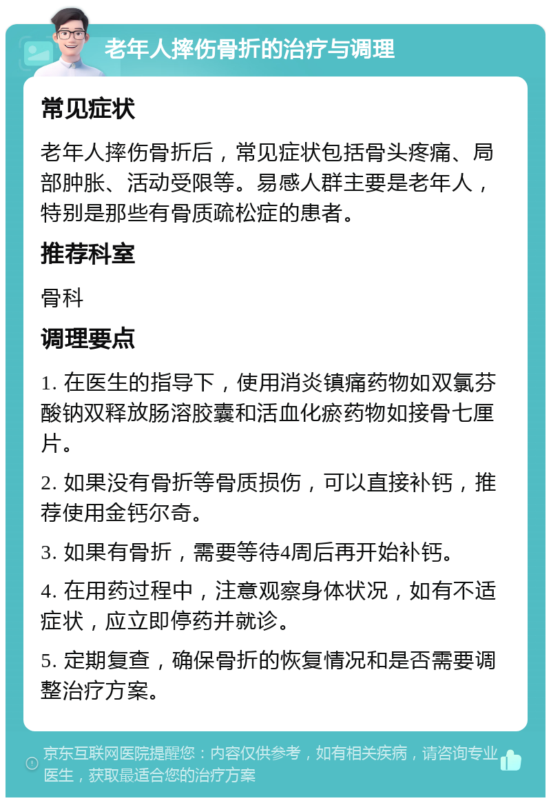 老年人摔伤骨折的治疗与调理 常见症状 老年人摔伤骨折后，常见症状包括骨头疼痛、局部肿胀、活动受限等。易感人群主要是老年人，特别是那些有骨质疏松症的患者。 推荐科室 骨科 调理要点 1. 在医生的指导下，使用消炎镇痛药物如双氯芬酸钠双释放肠溶胶囊和活血化瘀药物如接骨七厘片。 2. 如果没有骨折等骨质损伤，可以直接补钙，推荐使用金钙尔奇。 3. 如果有骨折，需要等待4周后再开始补钙。 4. 在用药过程中，注意观察身体状况，如有不适症状，应立即停药并就诊。 5. 定期复查，确保骨折的恢复情况和是否需要调整治疗方案。