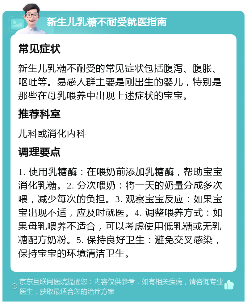 新生儿乳糖不耐受就医指南 常见症状 新生儿乳糖不耐受的常见症状包括腹泻、腹胀、呕吐等。易感人群主要是刚出生的婴儿，特别是那些在母乳喂养中出现上述症状的宝宝。 推荐科室 儿科或消化内科 调理要点 1. 使用乳糖酶：在喂奶前添加乳糖酶，帮助宝宝消化乳糖。2. 分次喂奶：将一天的奶量分成多次喂，减少每次的负担。3. 观察宝宝反应：如果宝宝出现不适，应及时就医。4. 调整喂养方式：如果母乳喂养不适合，可以考虑使用低乳糖或无乳糖配方奶粉。5. 保持良好卫生：避免交叉感染，保持宝宝的环境清洁卫生。