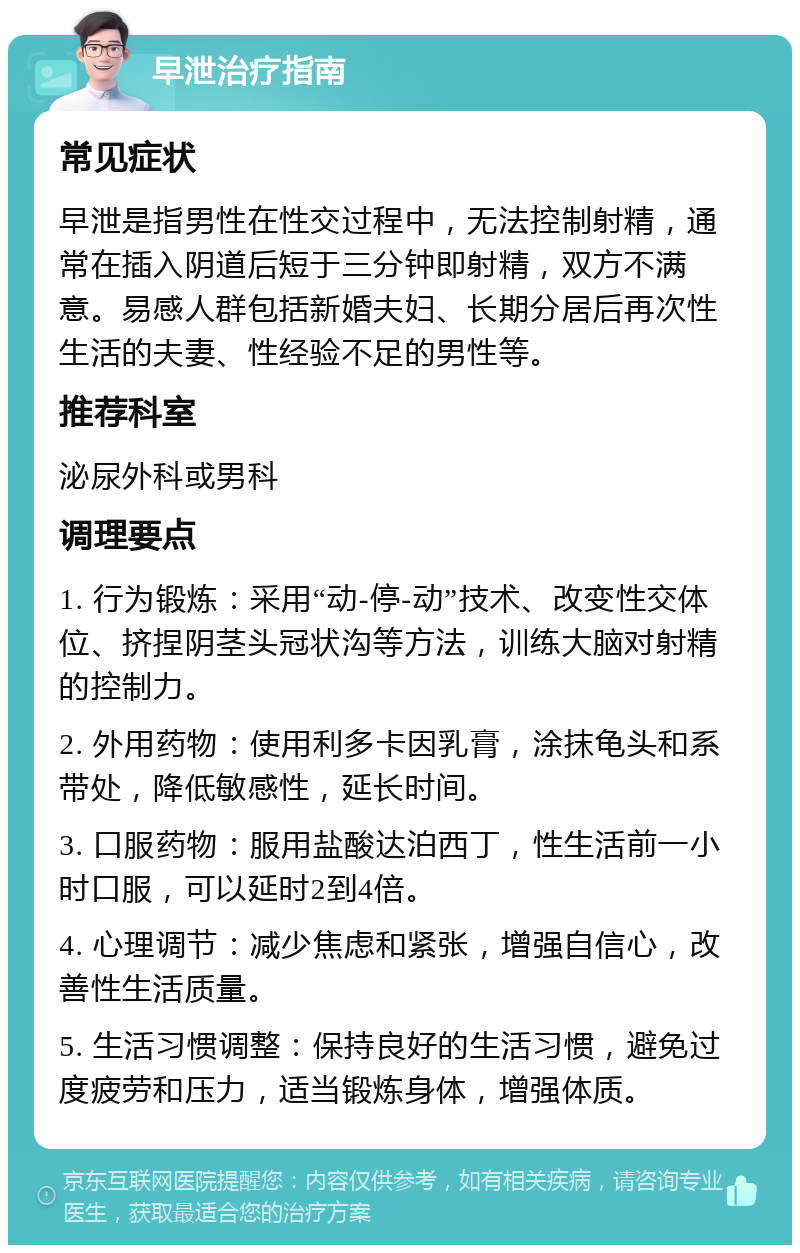 早泄治疗指南 常见症状 早泄是指男性在性交过程中，无法控制射精，通常在插入阴道后短于三分钟即射精，双方不满意。易感人群包括新婚夫妇、长期分居后再次性生活的夫妻、性经验不足的男性等。 推荐科室 泌尿外科或男科 调理要点 1. 行为锻炼：采用“动-停-动”技术、改变性交体位、挤捏阴茎头冠状沟等方法，训练大脑对射精的控制力。 2. 外用药物：使用利多卡因乳膏，涂抹龟头和系带处，降低敏感性，延长时间。 3. 口服药物：服用盐酸达泊西丁，性生活前一小时口服，可以延时2到4倍。 4. 心理调节：减少焦虑和紧张，增强自信心，改善性生活质量。 5. 生活习惯调整：保持良好的生活习惯，避免过度疲劳和压力，适当锻炼身体，增强体质。