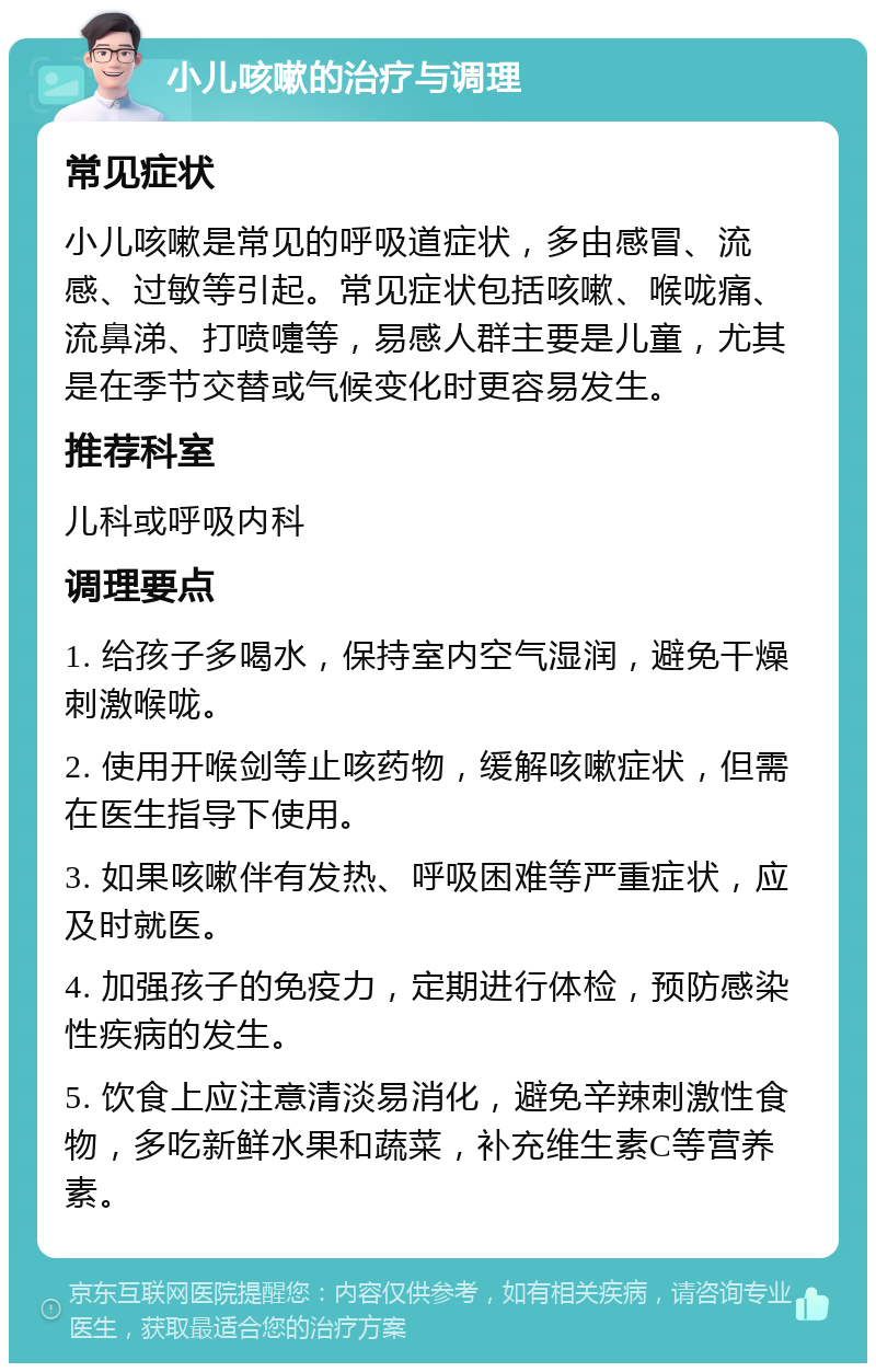 小儿咳嗽的治疗与调理 常见症状 小儿咳嗽是常见的呼吸道症状，多由感冒、流感、过敏等引起。常见症状包括咳嗽、喉咙痛、流鼻涕、打喷嚏等，易感人群主要是儿童，尤其是在季节交替或气候变化时更容易发生。 推荐科室 儿科或呼吸内科 调理要点 1. 给孩子多喝水，保持室内空气湿润，避免干燥刺激喉咙。 2. 使用开喉剑等止咳药物，缓解咳嗽症状，但需在医生指导下使用。 3. 如果咳嗽伴有发热、呼吸困难等严重症状，应及时就医。 4. 加强孩子的免疫力，定期进行体检，预防感染性疾病的发生。 5. 饮食上应注意清淡易消化，避免辛辣刺激性食物，多吃新鲜水果和蔬菜，补充维生素C等营养素。