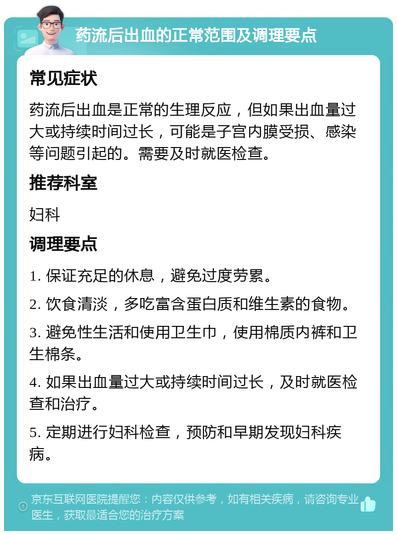 药流后出血的正常范围及调理要点 常见症状 药流后出血是正常的生理反应，但如果出血量过大或持续时间过长，可能是子宫内膜受损、感染等问题引起的。需要及时就医检查。 推荐科室 妇科 调理要点 1. 保证充足的休息，避免过度劳累。 2. 饮食清淡，多吃富含蛋白质和维生素的食物。 3. 避免性生活和使用卫生巾，使用棉质内裤和卫生棉条。 4. 如果出血量过大或持续时间过长，及时就医检查和治疗。 5. 定期进行妇科检查，预防和早期发现妇科疾病。