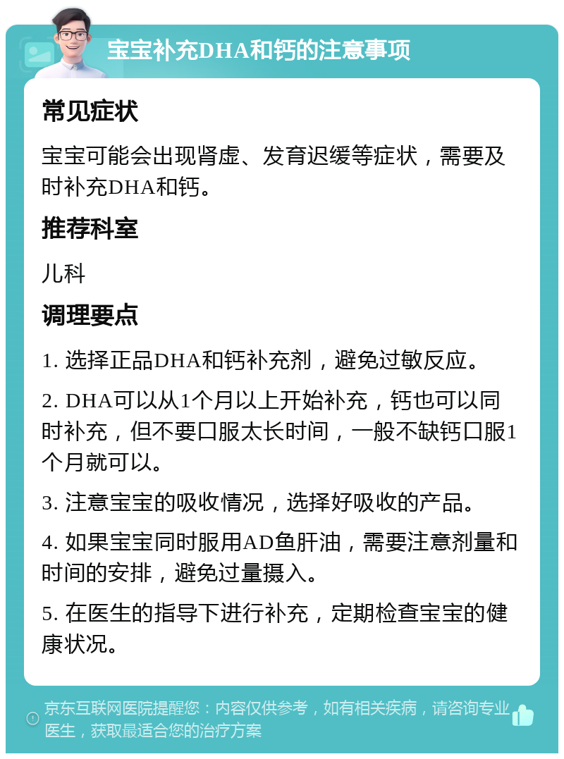 宝宝补充DHA和钙的注意事项 常见症状 宝宝可能会出现肾虚、发育迟缓等症状，需要及时补充DHA和钙。 推荐科室 儿科 调理要点 1. 选择正品DHA和钙补充剂，避免过敏反应。 2. DHA可以从1个月以上开始补充，钙也可以同时补充，但不要口服太长时间，一般不缺钙口服1个月就可以。 3. 注意宝宝的吸收情况，选择好吸收的产品。 4. 如果宝宝同时服用AD鱼肝油，需要注意剂量和时间的安排，避免过量摄入。 5. 在医生的指导下进行补充，定期检查宝宝的健康状况。