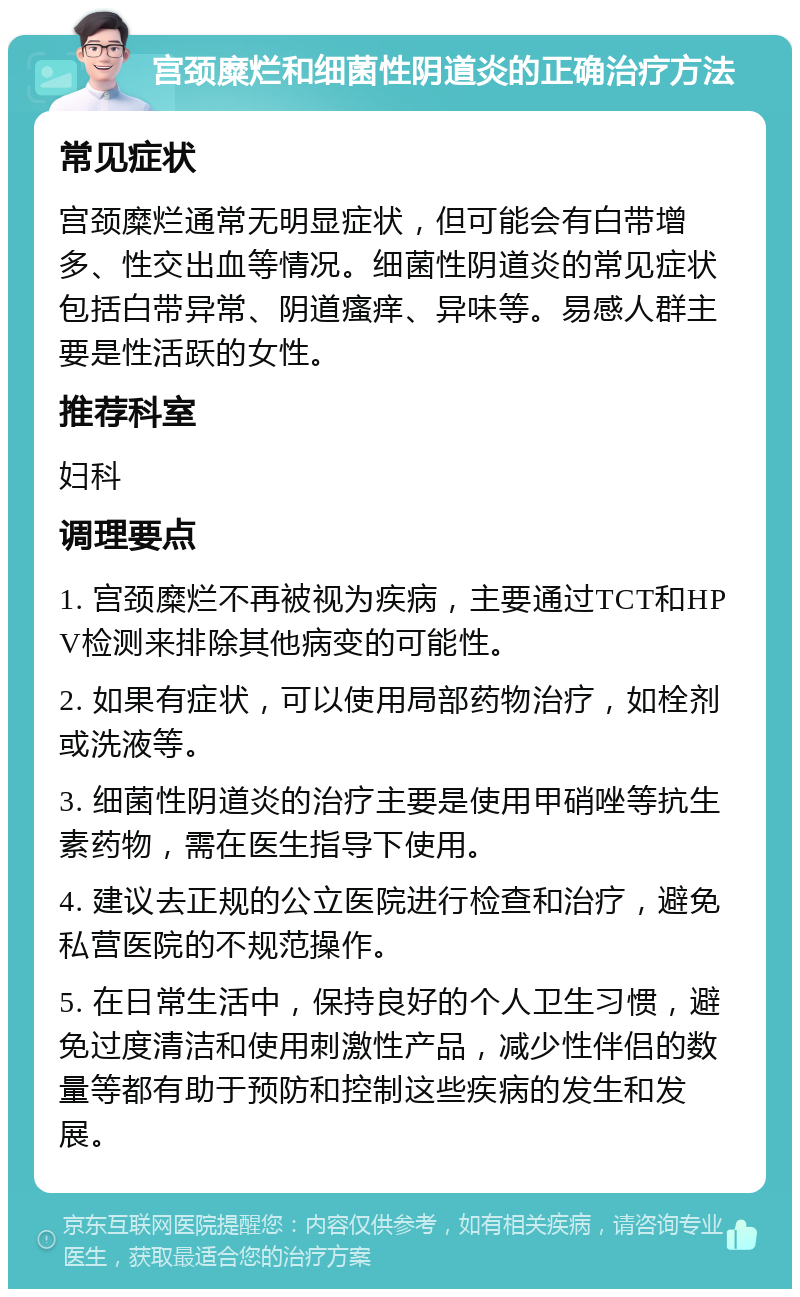 宫颈糜烂和细菌性阴道炎的正确治疗方法 常见症状 宫颈糜烂通常无明显症状，但可能会有白带增多、性交出血等情况。细菌性阴道炎的常见症状包括白带异常、阴道瘙痒、异味等。易感人群主要是性活跃的女性。 推荐科室 妇科 调理要点 1. 宫颈糜烂不再被视为疾病，主要通过TCT和HPV检测来排除其他病变的可能性。 2. 如果有症状，可以使用局部药物治疗，如栓剂或洗液等。 3. 细菌性阴道炎的治疗主要是使用甲硝唑等抗生素药物，需在医生指导下使用。 4. 建议去正规的公立医院进行检查和治疗，避免私营医院的不规范操作。 5. 在日常生活中，保持良好的个人卫生习惯，避免过度清洁和使用刺激性产品，减少性伴侣的数量等都有助于预防和控制这些疾病的发生和发展。