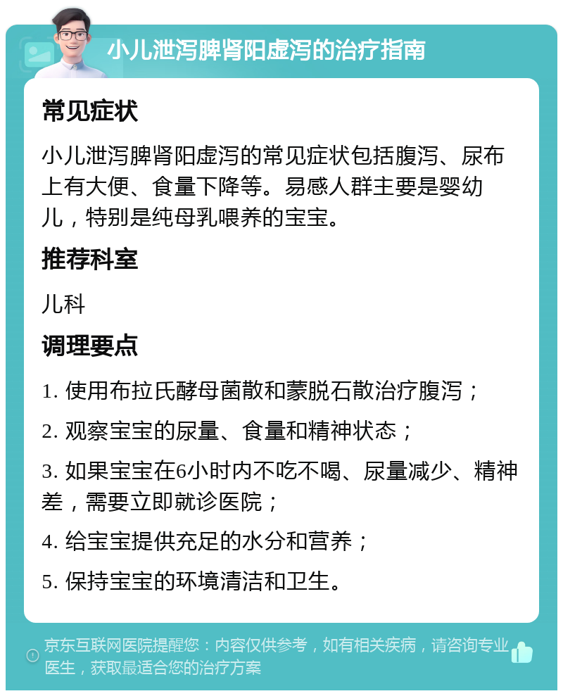 小儿泄泻脾肾阳虚泻的治疗指南 常见症状 小儿泄泻脾肾阳虚泻的常见症状包括腹泻、尿布上有大便、食量下降等。易感人群主要是婴幼儿，特别是纯母乳喂养的宝宝。 推荐科室 儿科 调理要点 1. 使用布拉氏酵母菌散和蒙脱石散治疗腹泻； 2. 观察宝宝的尿量、食量和精神状态； 3. 如果宝宝在6小时内不吃不喝、尿量减少、精神差，需要立即就诊医院； 4. 给宝宝提供充足的水分和营养； 5. 保持宝宝的环境清洁和卫生。