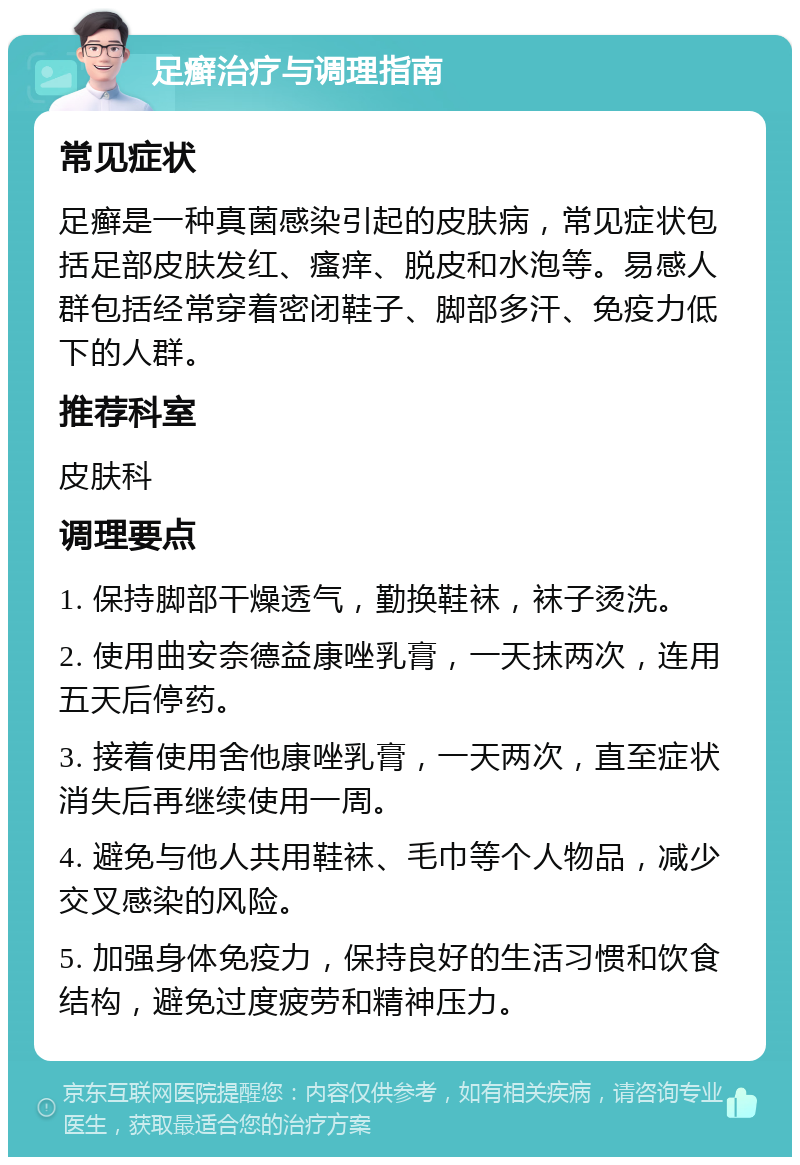 足癣治疗与调理指南 常见症状 足癣是一种真菌感染引起的皮肤病，常见症状包括足部皮肤发红、瘙痒、脱皮和水泡等。易感人群包括经常穿着密闭鞋子、脚部多汗、免疫力低下的人群。 推荐科室 皮肤科 调理要点 1. 保持脚部干燥透气，勤换鞋袜，袜子烫洗。 2. 使用曲安奈德益康唑乳膏，一天抹两次，连用五天后停药。 3. 接着使用舍他康唑乳膏，一天两次，直至症状消失后再继续使用一周。 4. 避免与他人共用鞋袜、毛巾等个人物品，减少交叉感染的风险。 5. 加强身体免疫力，保持良好的生活习惯和饮食结构，避免过度疲劳和精神压力。