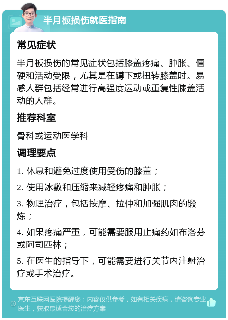 半月板损伤就医指南 常见症状 半月板损伤的常见症状包括膝盖疼痛、肿胀、僵硬和活动受限，尤其是在蹲下或扭转膝盖时。易感人群包括经常进行高强度运动或重复性膝盖活动的人群。 推荐科室 骨科或运动医学科 调理要点 1. 休息和避免过度使用受伤的膝盖； 2. 使用冰敷和压缩来减轻疼痛和肿胀； 3. 物理治疗，包括按摩、拉伸和加强肌肉的锻炼； 4. 如果疼痛严重，可能需要服用止痛药如布洛芬或阿司匹林； 5. 在医生的指导下，可能需要进行关节内注射治疗或手术治疗。