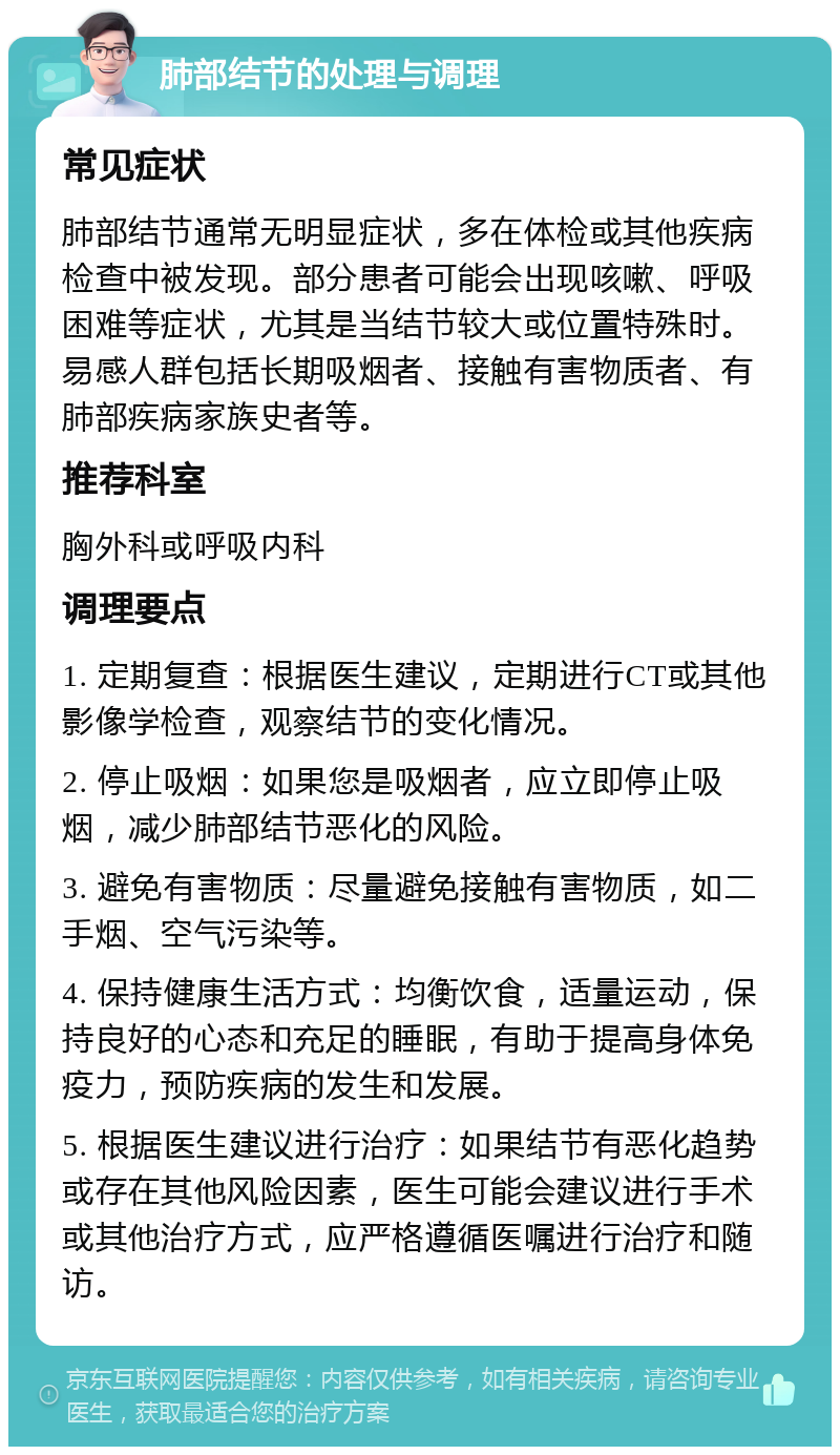 肺部结节的处理与调理 常见症状 肺部结节通常无明显症状，多在体检或其他疾病检查中被发现。部分患者可能会出现咳嗽、呼吸困难等症状，尤其是当结节较大或位置特殊时。易感人群包括长期吸烟者、接触有害物质者、有肺部疾病家族史者等。 推荐科室 胸外科或呼吸内科 调理要点 1. 定期复查：根据医生建议，定期进行CT或其他影像学检查，观察结节的变化情况。 2. 停止吸烟：如果您是吸烟者，应立即停止吸烟，减少肺部结节恶化的风险。 3. 避免有害物质：尽量避免接触有害物质，如二手烟、空气污染等。 4. 保持健康生活方式：均衡饮食，适量运动，保持良好的心态和充足的睡眠，有助于提高身体免疫力，预防疾病的发生和发展。 5. 根据医生建议进行治疗：如果结节有恶化趋势或存在其他风险因素，医生可能会建议进行手术或其他治疗方式，应严格遵循医嘱进行治疗和随访。