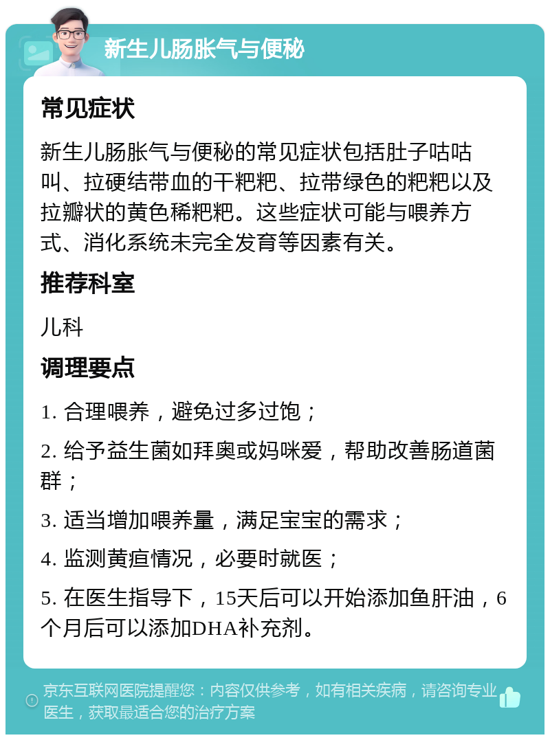 新生儿肠胀气与便秘 常见症状 新生儿肠胀气与便秘的常见症状包括肚子咕咕叫、拉硬结带血的干粑粑、拉带绿色的粑粑以及拉瓣状的黄色稀粑粑。这些症状可能与喂养方式、消化系统未完全发育等因素有关。 推荐科室 儿科 调理要点 1. 合理喂养，避免过多过饱； 2. 给予益生菌如拜奥或妈咪爱，帮助改善肠道菌群； 3. 适当增加喂养量，满足宝宝的需求； 4. 监测黄疸情况，必要时就医； 5. 在医生指导下，15天后可以开始添加鱼肝油，6个月后可以添加DHA补充剂。