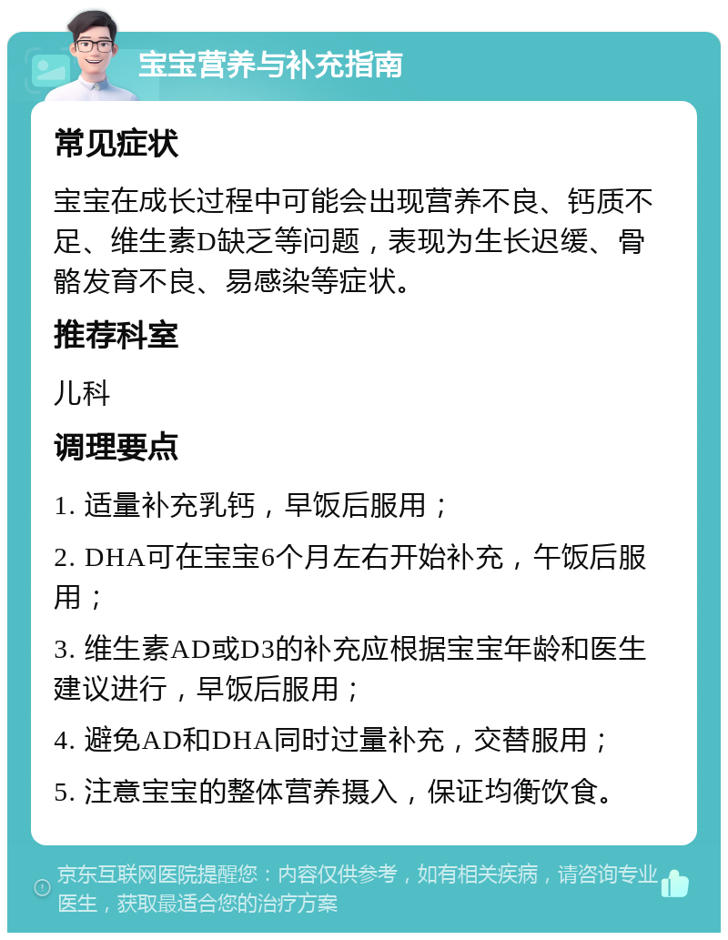 宝宝营养与补充指南 常见症状 宝宝在成长过程中可能会出现营养不良、钙质不足、维生素D缺乏等问题，表现为生长迟缓、骨骼发育不良、易感染等症状。 推荐科室 儿科 调理要点 1. 适量补充乳钙，早饭后服用； 2. DHA可在宝宝6个月左右开始补充，午饭后服用； 3. 维生素AD或D3的补充应根据宝宝年龄和医生建议进行，早饭后服用； 4. 避免AD和DHA同时过量补充，交替服用； 5. 注意宝宝的整体营养摄入，保证均衡饮食。