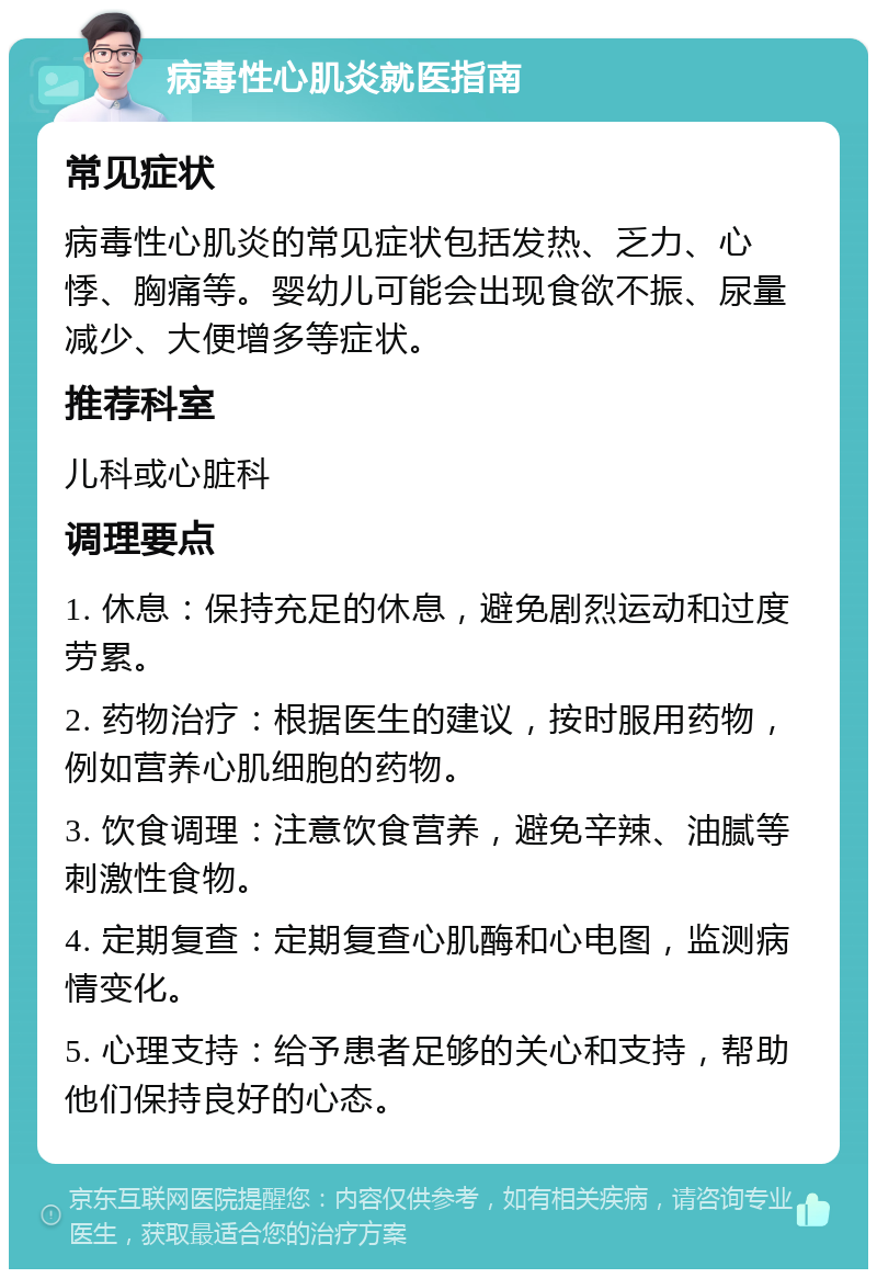 病毒性心肌炎就医指南 常见症状 病毒性心肌炎的常见症状包括发热、乏力、心悸、胸痛等。婴幼儿可能会出现食欲不振、尿量减少、大便增多等症状。 推荐科室 儿科或心脏科 调理要点 1. 休息：保持充足的休息，避免剧烈运动和过度劳累。 2. 药物治疗：根据医生的建议，按时服用药物，例如营养心肌细胞的药物。 3. 饮食调理：注意饮食营养，避免辛辣、油腻等刺激性食物。 4. 定期复查：定期复查心肌酶和心电图，监测病情变化。 5. 心理支持：给予患者足够的关心和支持，帮助他们保持良好的心态。