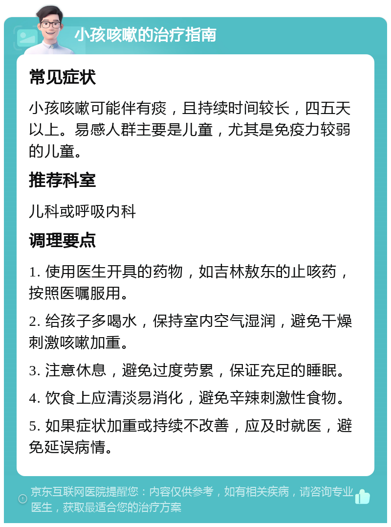 小孩咳嗽的治疗指南 常见症状 小孩咳嗽可能伴有痰，且持续时间较长，四五天以上。易感人群主要是儿童，尤其是免疫力较弱的儿童。 推荐科室 儿科或呼吸内科 调理要点 1. 使用医生开具的药物，如吉林敖东的止咳药，按照医嘱服用。 2. 给孩子多喝水，保持室内空气湿润，避免干燥刺激咳嗽加重。 3. 注意休息，避免过度劳累，保证充足的睡眠。 4. 饮食上应清淡易消化，避免辛辣刺激性食物。 5. 如果症状加重或持续不改善，应及时就医，避免延误病情。