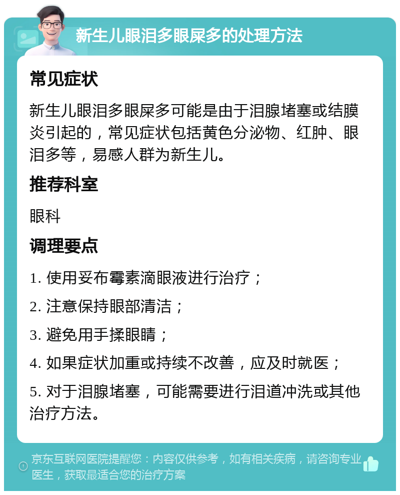 新生儿眼泪多眼屎多的处理方法 常见症状 新生儿眼泪多眼屎多可能是由于泪腺堵塞或结膜炎引起的，常见症状包括黄色分泌物、红肿、眼泪多等，易感人群为新生儿。 推荐科室 眼科 调理要点 1. 使用妥布霉素滴眼液进行治疗； 2. 注意保持眼部清洁； 3. 避免用手揉眼睛； 4. 如果症状加重或持续不改善，应及时就医； 5. 对于泪腺堵塞，可能需要进行泪道冲洗或其他治疗方法。