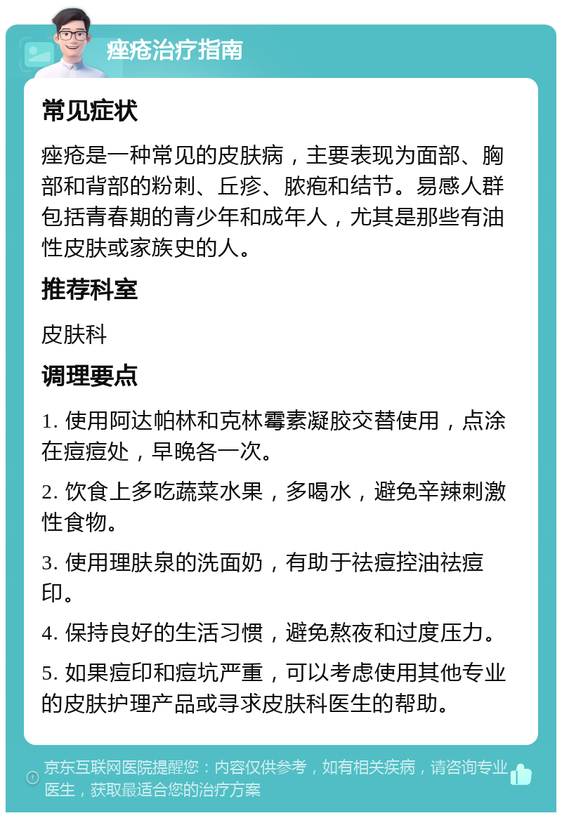 痤疮治疗指南 常见症状 痤疮是一种常见的皮肤病，主要表现为面部、胸部和背部的粉刺、丘疹、脓疱和结节。易感人群包括青春期的青少年和成年人，尤其是那些有油性皮肤或家族史的人。 推荐科室 皮肤科 调理要点 1. 使用阿达帕林和克林霉素凝胶交替使用，点涂在痘痘处，早晚各一次。 2. 饮食上多吃蔬菜水果，多喝水，避免辛辣刺激性食物。 3. 使用理肤泉的洗面奶，有助于祛痘控油祛痘印。 4. 保持良好的生活习惯，避免熬夜和过度压力。 5. 如果痘印和痘坑严重，可以考虑使用其他专业的皮肤护理产品或寻求皮肤科医生的帮助。