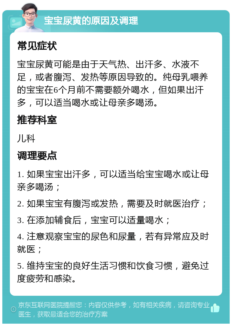 宝宝尿黄的原因及调理 常见症状 宝宝尿黄可能是由于天气热、出汗多、水液不足，或者腹泻、发热等原因导致的。纯母乳喂养的宝宝在6个月前不需要额外喝水，但如果出汗多，可以适当喝水或让母亲多喝汤。 推荐科室 儿科 调理要点 1. 如果宝宝出汗多，可以适当给宝宝喝水或让母亲多喝汤； 2. 如果宝宝有腹泻或发热，需要及时就医治疗； 3. 在添加辅食后，宝宝可以适量喝水； 4. 注意观察宝宝的尿色和尿量，若有异常应及时就医； 5. 维持宝宝的良好生活习惯和饮食习惯，避免过度疲劳和感染。